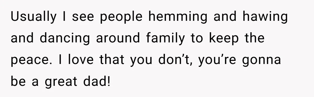 Usually I see people hemming and hawing and dancing around family to keep the peace. I love that you don’t, you’re gonna be a great dad!