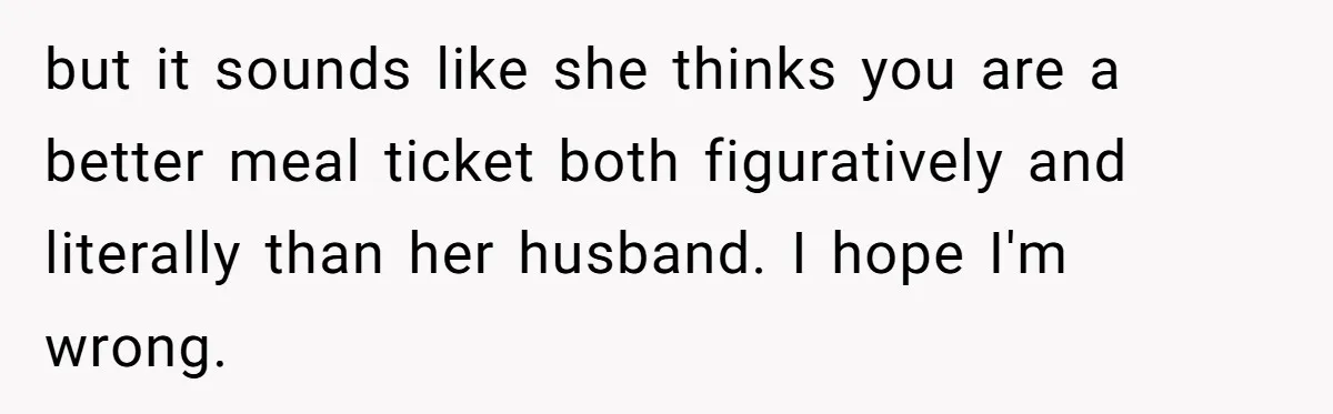 but it sounds like she thinks you are a better meal ticket both figuratively and literally than her husband. I hope I'm wrong.