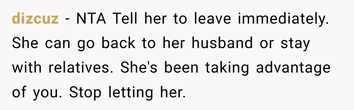 dizcuz − NTA Tell her to leave immediately. She can go back to her husband or stay with relatives. She's been taking advantage of you. Stop letting her.