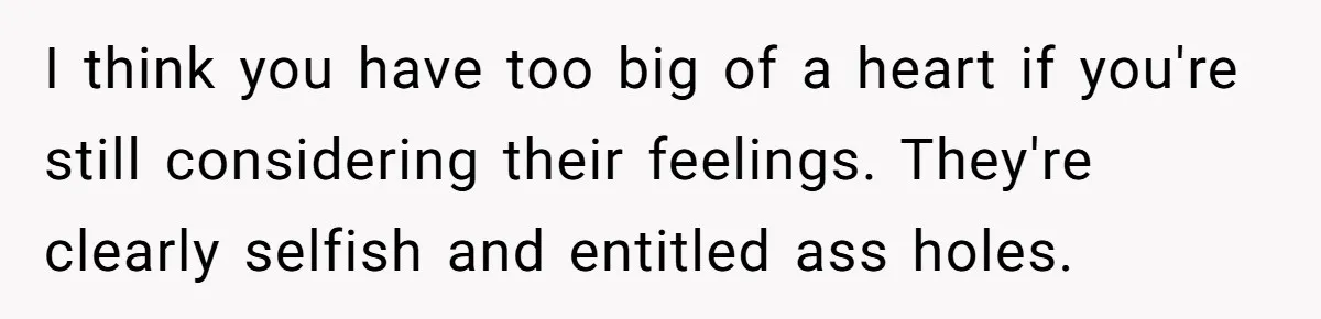 I think you have too big of a heart if you're still considering their feelings. They're clearly selfish and entitled ass holes.