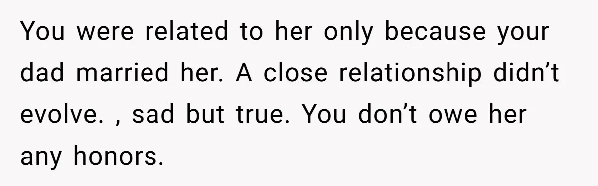 You were related to her only because your dad married her. A close relationship didn’t evolve. , sad but true. You don’t owe her any honors.