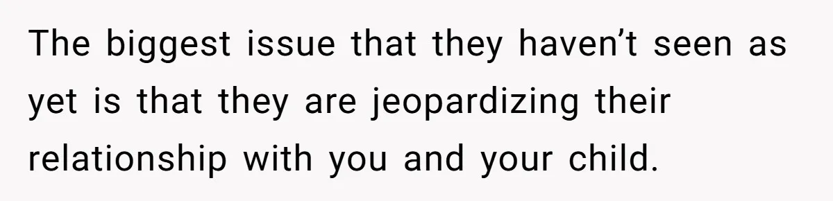 The biggest issue that they haven’t seen as yet is that they are jeopardizing their relationship with you and your child.