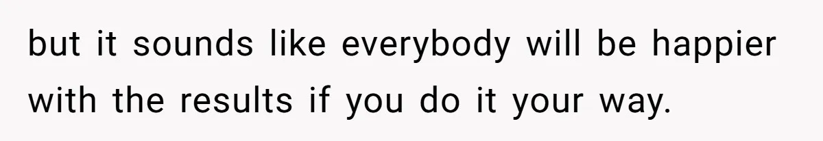 but it sounds like everybody will be happier with the results if you do it your way.