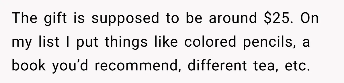 The gift is supposed to be around $25. On my list I put things like colored pencils, a book you’d recommend, different tea, etc.