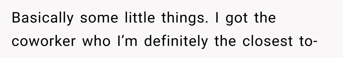 Basically some little things. I got the coworker who I’m definitely the closest to-