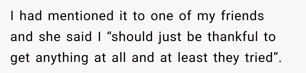 I had mentioned it to one of my friends and she said I “should just be thankful to get anything at all and at least they tried”.