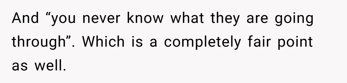 And “you never know what they are going through”. Which is a completely fair point as well.