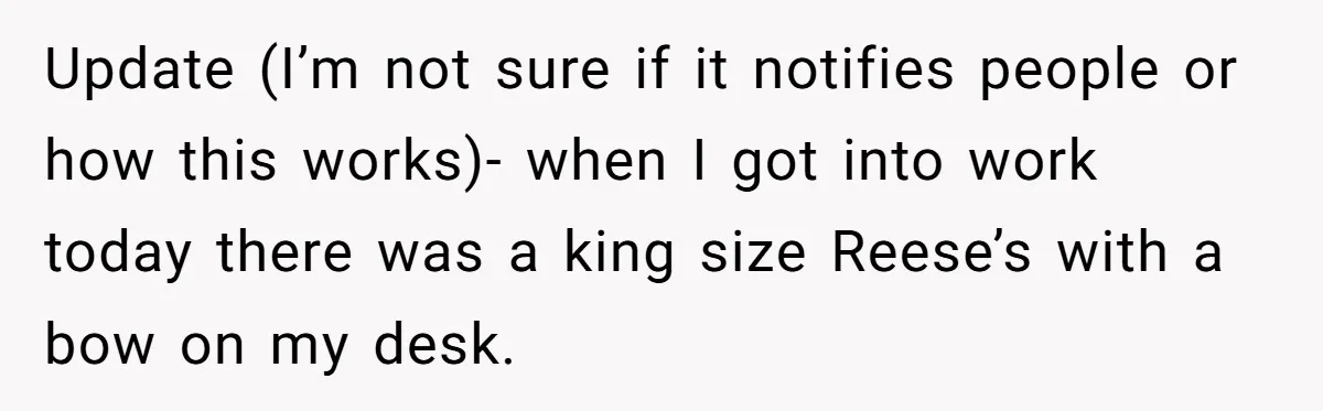 Update (I’m not sure if it notifies people or how this works)- when I got into work today there was a king size Reese’s with a bow on my desk.