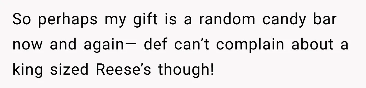 So perhaps my gift is a random candy bar now and again— def can’t complain about a king sized Reese’s though!