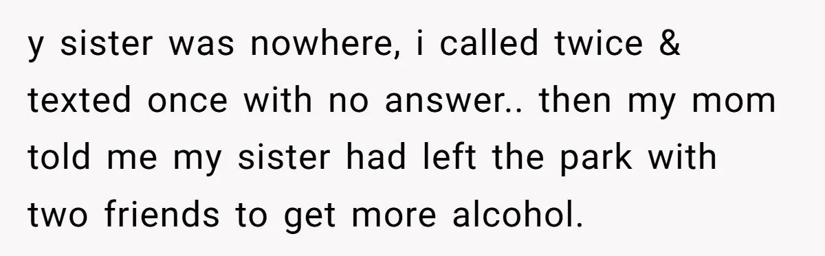 y sister was nowhere, i called twice & texted once with no answer.. then my mom told me my sister had left the park with two friends to get more...