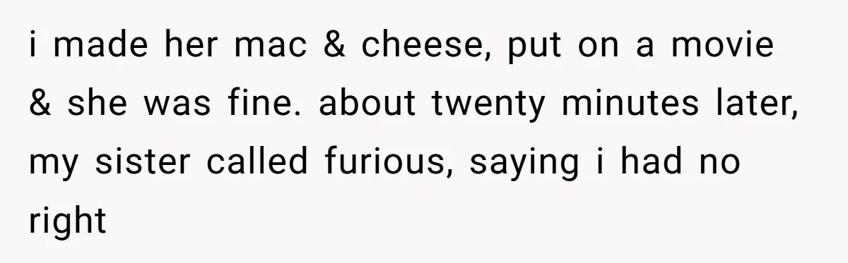 i made her mac & cheese, put on a movie & she was fine. about twenty minutes later, my sister called furious, saying i had no right