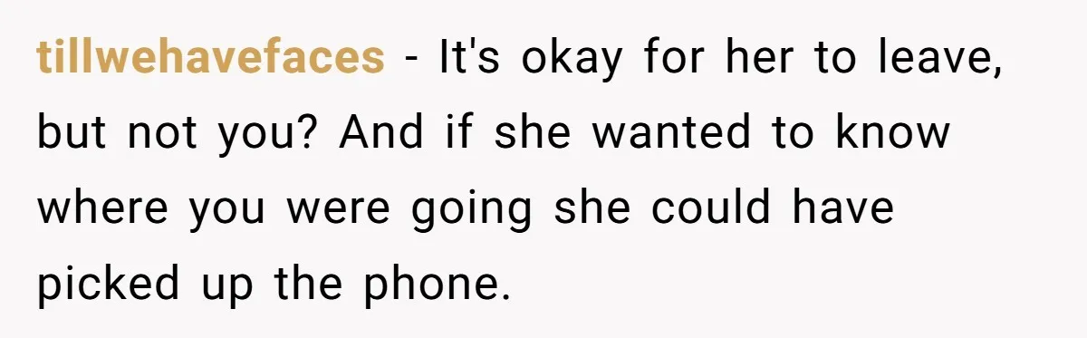 tillwehavefaces − It's okay for her to leave, but not you? And if she wanted to know where you were going she could have picked up the phone.