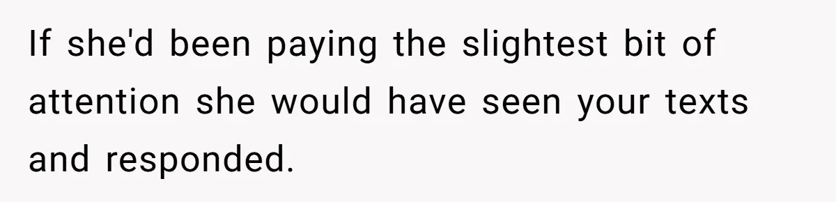If she'd been paying the slightest bit of attention she would have seen your texts and responded.
