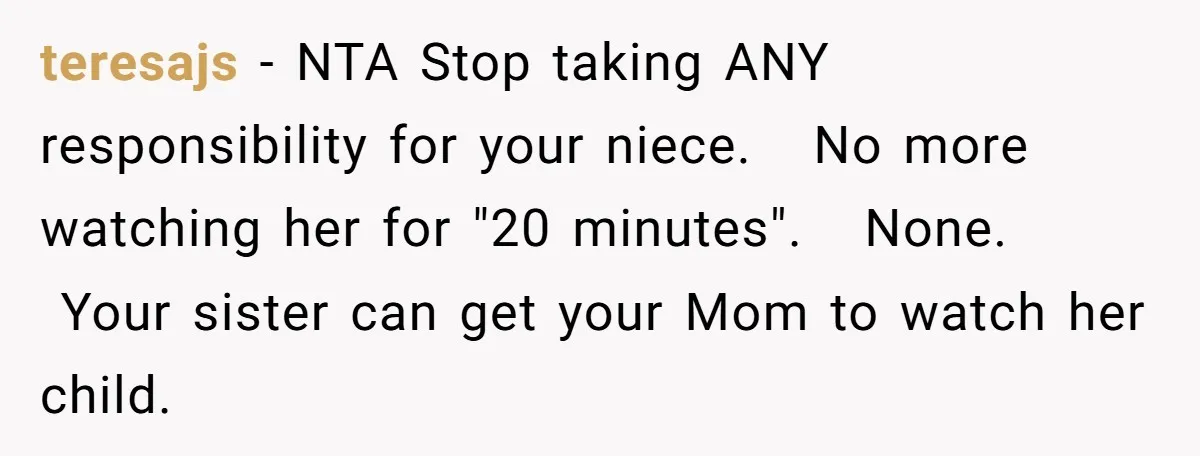 teresajs − NTA Stop taking ANY responsibility for your niece.   No more watching her for "20 minutes".   None.   Your sister can get your Mom to watch her child.