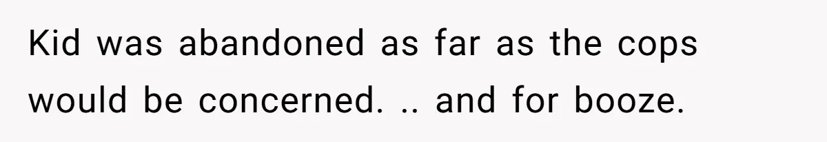 Kid was abandoned as far as the cops would be concerned. .. and for booze.