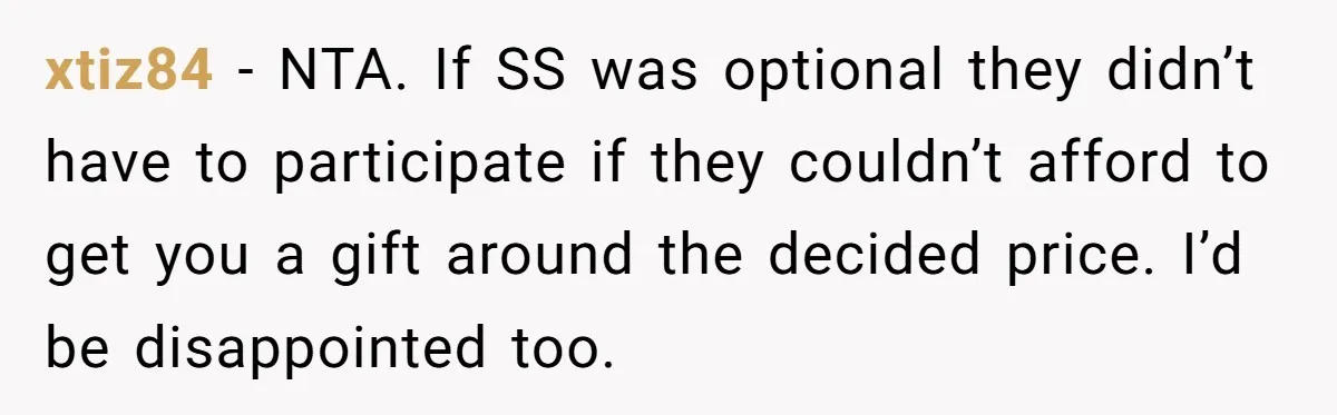 xtiz84 − NTA. If SS was optional they didn’t have to participate if they couldn’t afford to get you a gift around the decided price. I’d be disappointed too.