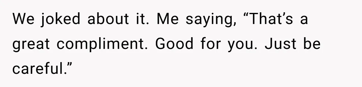 We joked about it. Me saying, “That’s a great compliment. Good for you. Just be careful.”