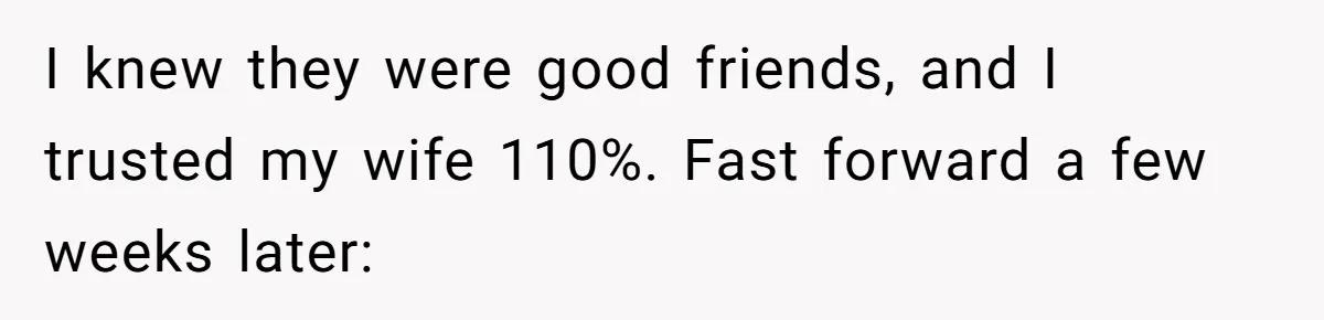I knew they were good friends, and I trusted my wife 110%. Fast forward a few weeks later: