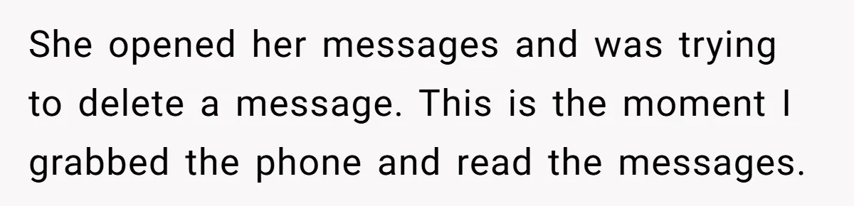 She opened her messages and was trying to delete a message. This is the moment I grabbed the phone and read the messages.