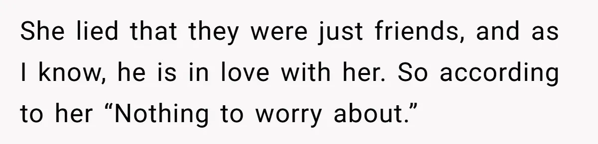 She lied that they were just friends, and as I know, he is in love with her. So according to her “Nothing to worry about.”