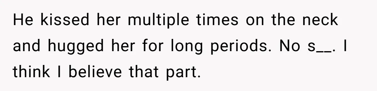 He kissed her multiple times on the neck and hugged her for long periods. No s__. I think I believe that part.
