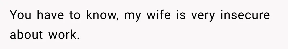You have to know, my wife is very insecure about work.