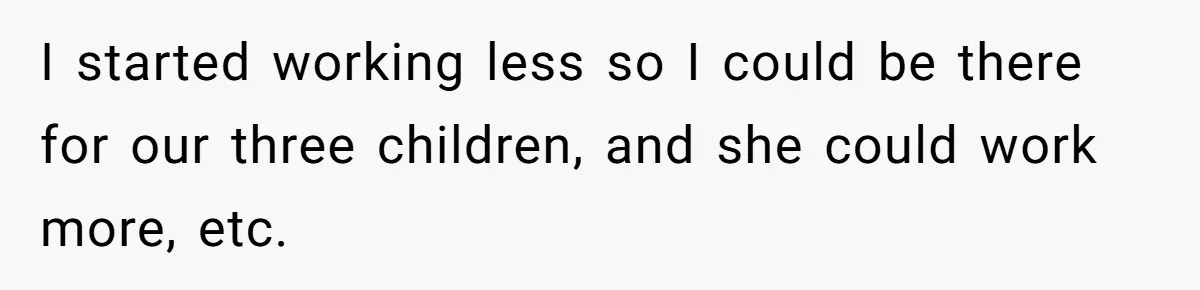I started working less so I could be there for our three children, and she could work more, etc.