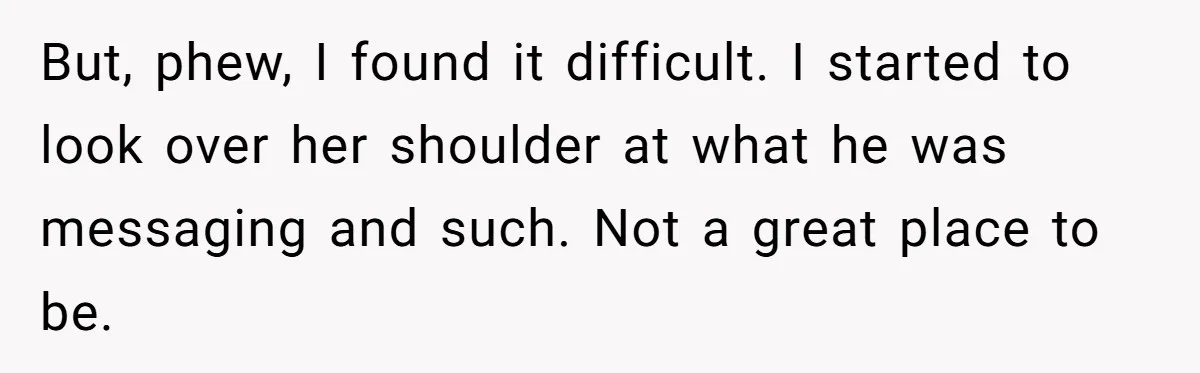 But, phew, I found it difficult. I started to look over her shoulder at what he was messaging and such. Not a great place to be.