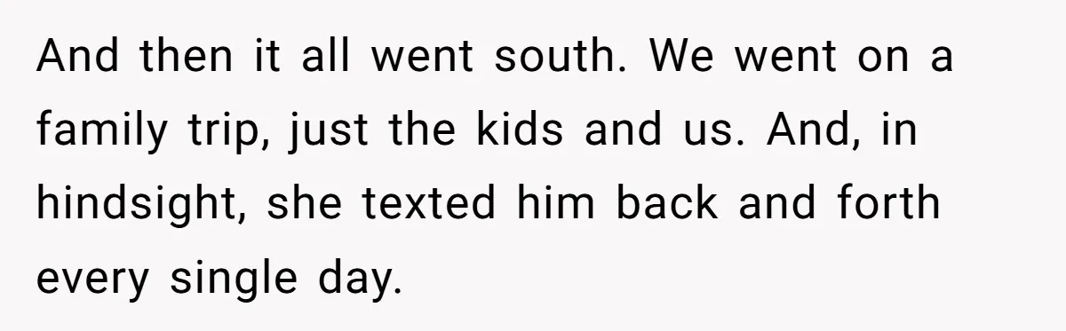 And then it all went south. We went on a family trip, just the kids and us. And, in hindsight, she texted him back and forth every single day.