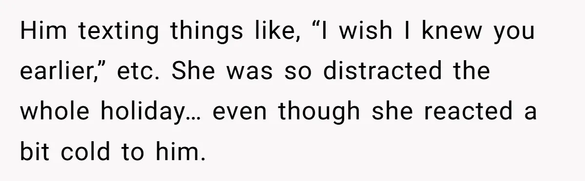 Him texting things like, “I wish I knew you earlier,” etc. She was so distracted the whole holiday… even though she reacted a bit cold to him.