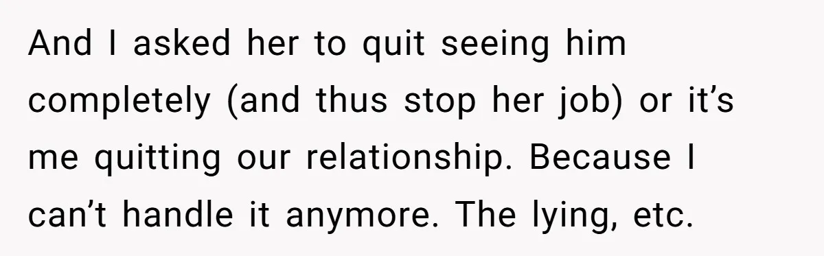 And I asked her to quit seeing him completely (and thus stop her job) or it’s me quitting our relationship. Because I can’t handle it anymore. The lying, etc.