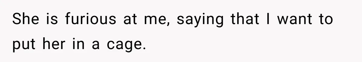 She is furious at me, saying that I want to put her in a cage.