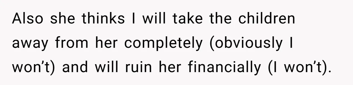 Also she thinks I will take the children away from her completely (obviously I won’t) and will ruin her financially (I won’t).