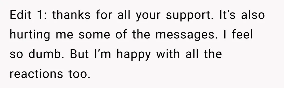 Edit 1: thanks for all your support. It’s also hurting me some of the messages. I feel so dumb. But I’m happy with all the reactions too.