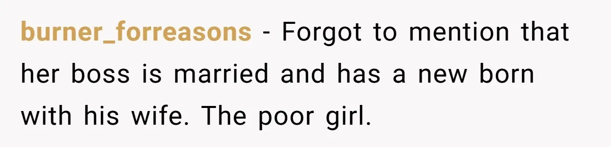 burner_forreasons − Forgot to mention that her boss is married and has a new born with his wife. The poor girl.