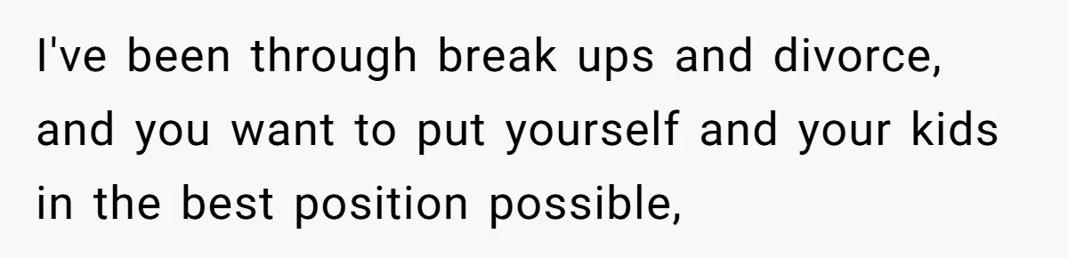 I've been through break ups and divorce, and you want to put yourself and your kids in the best position possible,