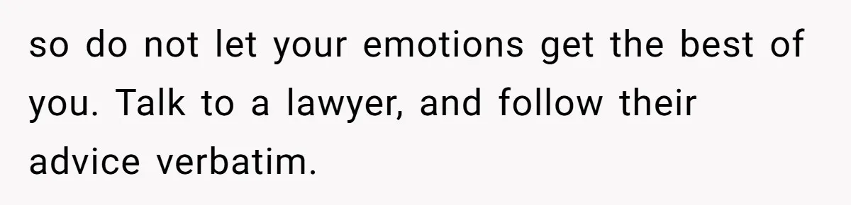 so do not let your emotions get the best of you. Talk to a lawyer, and follow their advice verbatim.