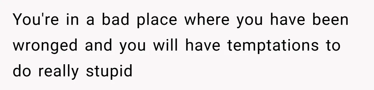 You're in a bad place where you have been wronged and you will have temptations to do really stupid