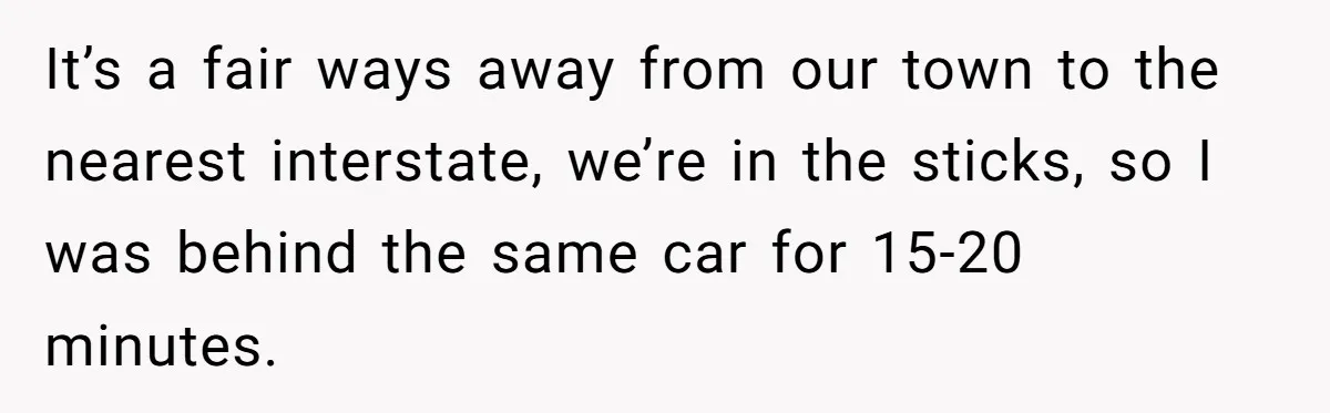It’s a fair ways away from our town to the nearest interstate, we’re in the sticks, so I was behind the same car for 15-20 minutes.