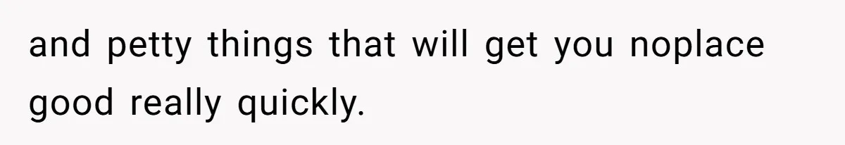 and petty things that will get you noplace good really quickly.