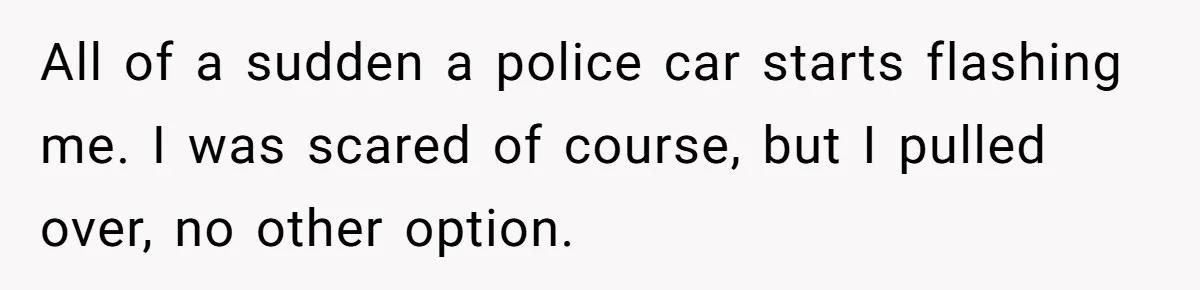 All of a sudden a police car starts flashing me. I was scared of course, but I pulled over, no other option.