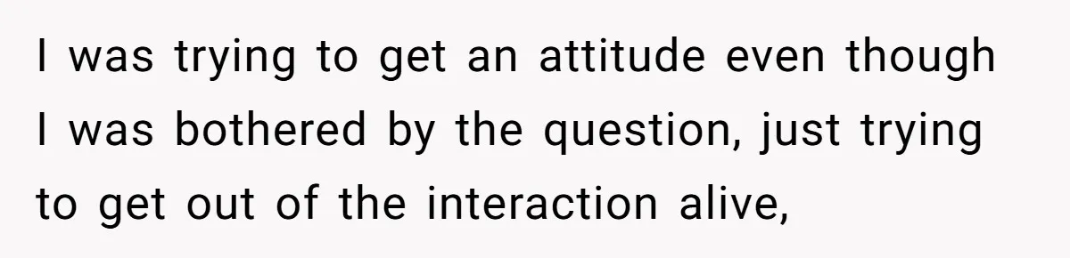 I was trying to get an attitude even though I was bothered by the question, just trying to get out of the interaction alive,