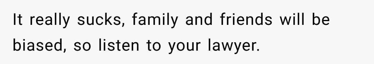 It really sucks, family and friends will be biased, so listen to your lawyer.