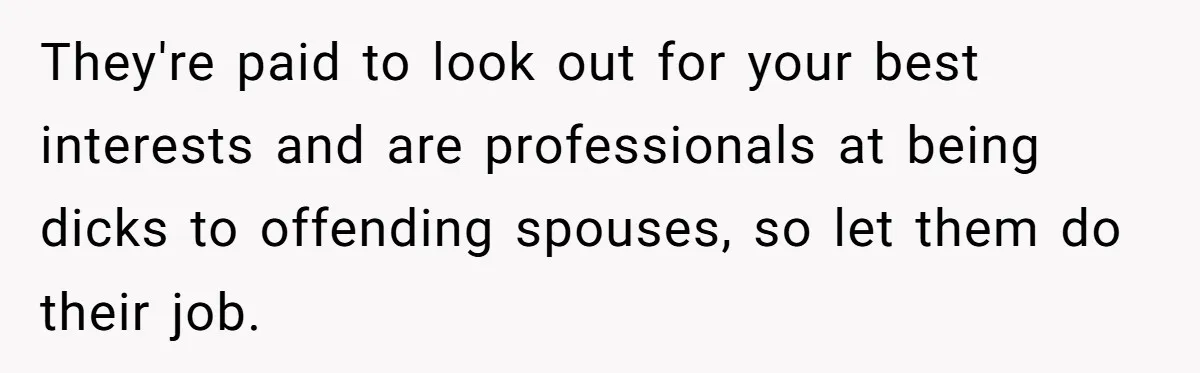 They're paid to look out for your best interests and are professionals at being dicks to offending spouses, so let them do their job.