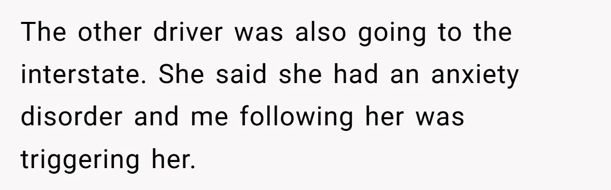 The other driver was also going to the interstate. She said she had an anxiety disorder and me following her was triggering her.