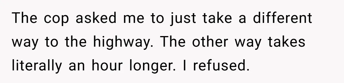 The cop asked me to just take a different way to the highway. The other way takes literally an hour longer. I refused.