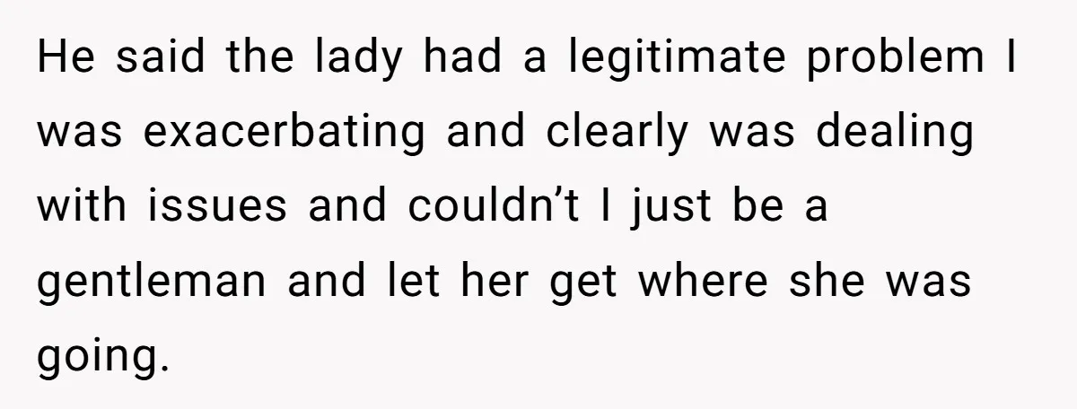 He said the lady had a legitimate problem I was exacerbating and clearly was dealing with issues and couldn’t I just be a gentleman and let her get where she...