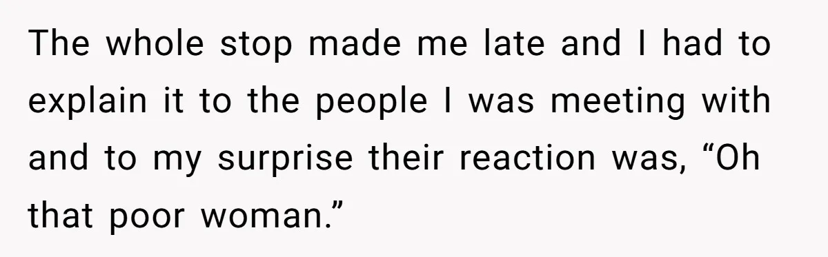 The whole stop made me late and I had to explain it to the people I was meeting with and to my surprise their reaction was, “Oh that poor woman.”