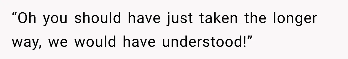 “Oh you should have just taken the longer way, we would have understood!”