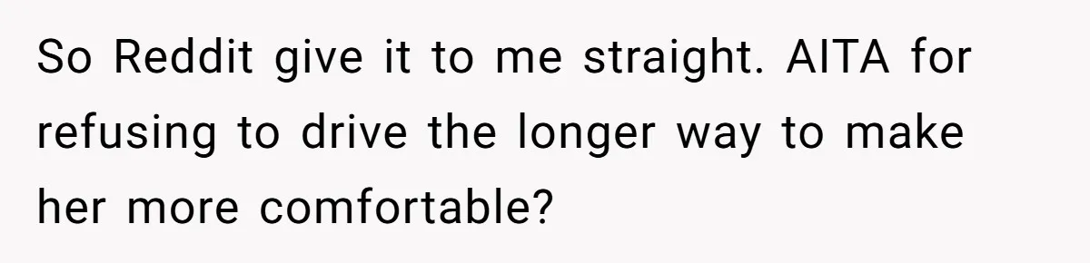 So Reddit give it to me straight. AITA for refusing to drive the longer way to make her more comfortable?